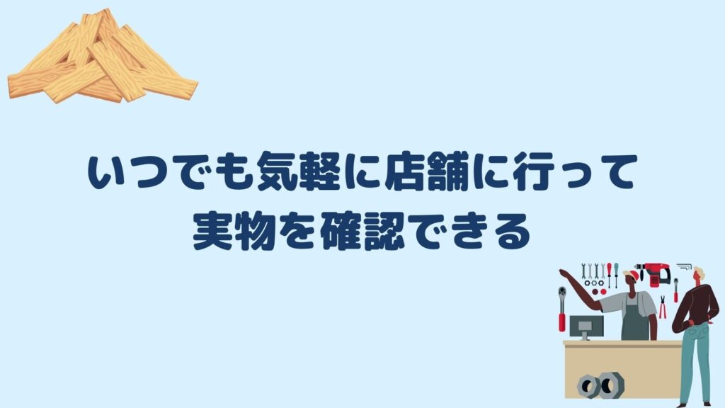 いつでも気軽に店舗に行って実物を確認できる