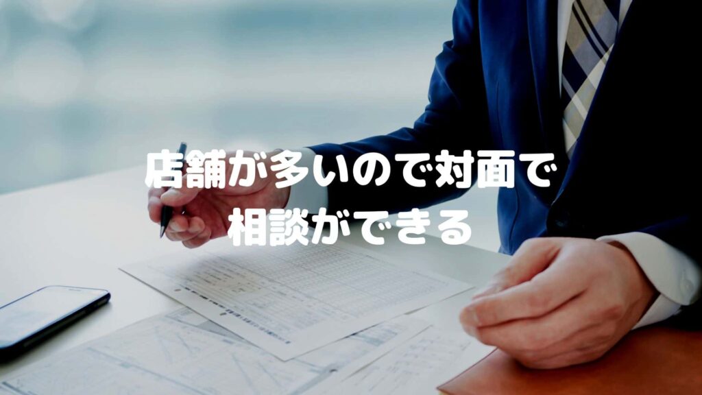 店舗が多いので対面で相談ができる